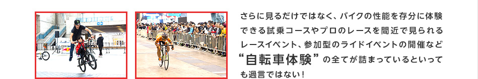 さらに見るだけではなく、その性能を存分に体験できる試乗コースやプロのレースを間近で見られるレースイベント、参加型のライドイベントの開催など“自転車体験”の全てが詰まっているといっても過言ではない！