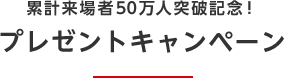 累計来場者50万人突破記念！ プレゼントキャンペーン