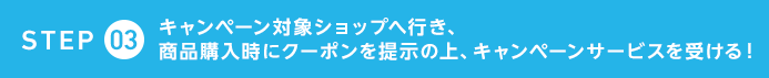 STEP3　キャンペーン対象ショップへ行き、商品購入時にクーポンを提示の上、キャンペーンサービスを受ける！