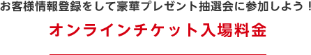 お客様情報登録をして豪華プレゼント抽選会に参加しよう！　オンラインチケット入場料金