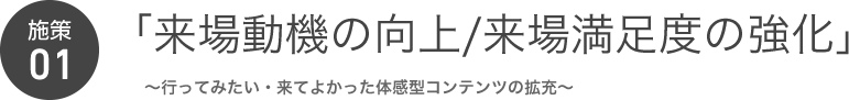 施策01 「来場動機の向上/来場満足度の強化」～行ってみたい・来てよかった体感型コンテンツの拡充～