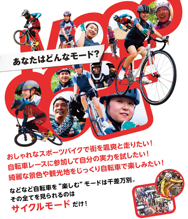 あなたはどんなモード？　自転車レースに参加して自分の実力を試したい！　おしゃれなスポーツバイクで街を颯爽と走りたい！　綺麗な景色や観光地をじっくり自転車で楽しみたい！　などなど自転車を“楽しむ”モードは千差万別。その全てを見られるのはサイクルモードだけ！