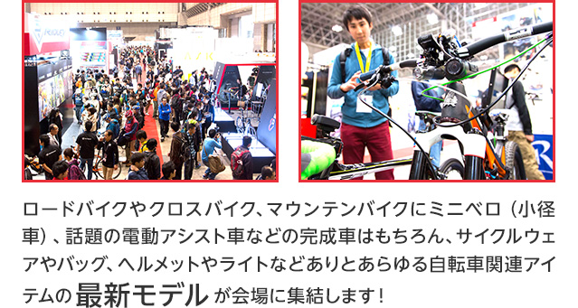 ロードバイクやクロスバイク、マウンテンバイクにミニベロ（小径車）、話題の電動アシスト車などの完成車はもちろん、サイクルウェアやバッグ、ヘルメット、ライトなどありとあらゆる自転車関連の最新モデルが会場に集結します！