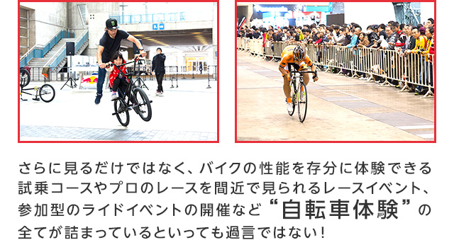 さらに見るだけではなく、その性能を存分に体験できる試乗コースやプロのレースを間近で見られるレースイベント、参加型のライドイベントの開催など“自転車体験”の全てが詰まっているといっても過言ではない！