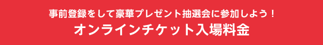 お客様情報登録をして豪華プレゼント抽選会に参加しよう！　オンラインチケット入場料金
