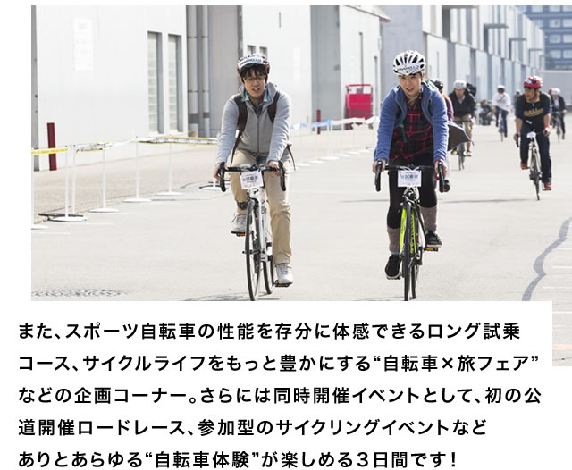 また、スポーツ自転車の性能を存分に体感できるロング試乗コース、サイクルライフをもっと豊かにする“自転車×旅フェア”などの企画コーナー。さらには同時開催イベントとして、初の公道開催ロードレース、参加型のサイクリングイベントなどありとあらゆる“自転車体験”が楽しめる３日間です！