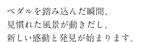 ペダルを踏み込んだ瞬間、見慣れた風景が動きだし、新しい感動と発見が始まります。