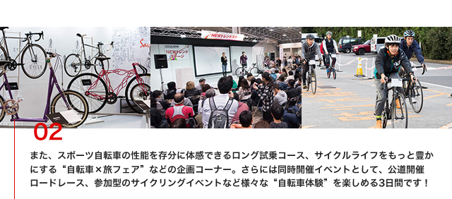 また、スポーツ自転車の性能を存分に体感できるロング試乗コース、サイクルライフをもっと豊かにする“自転車×旅フェア”などの企画コーナー。さらには同時開催イベントとして、公道開催ロードレース、参加型のサイクリングイベントなど様々な“自転車体験”を楽しめる3日間です！