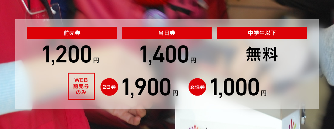 前売券 1,200円/当日券 1,400 円/中学生以下 無料/WEB前売券のみ　2日券 1,900円　女性券 1000円