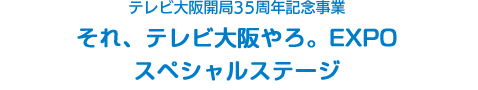 テレビ大阪開局35周年記念事業 それ、テレビ大阪やろ。EXPO スペシャルステージ