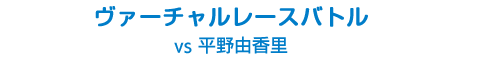 ヴァーチャルレースバトル vs 平野由香里