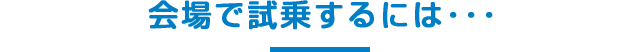 会場で試乗するには･･･