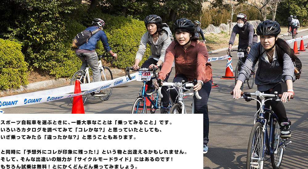 スポーツ自転車を選ぶときに、一番大事なことは「乗ってみること」です。いろいろカタログを調べてみて「コレかな?」と思っていたとしても、いざ乗ってみたら「違ったかな?」と思うこともあります。と同時に「予想外にコレが印象に残った!」という物と出逢えるかもしれません。そして、そんな出逢いが「サイクルモードライド」にはあるのです。もちろん試乗は無料!自分のフィーリングに合った自転車をぜひ見つけましょう！