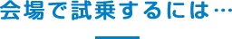 会場で試乗するには･･･