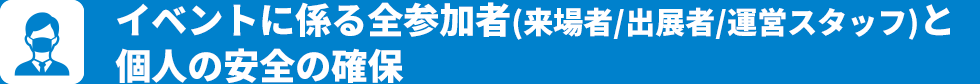 イベントに係る全参加者(来場者/出展者/運営スタッフ)と個人の安全の確保