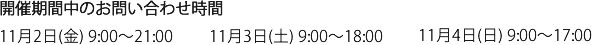 開催期間中のお問い合わせ時間　11月2日(金) 9:00～21:00/11月3日(土) 9:00～18:00/11月4日(日) 9:00～17:00