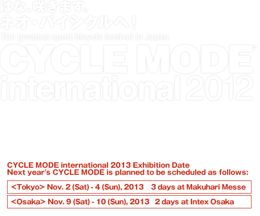 The greatest sport bicycle festival in Japan CYCLE MODE international 2012 11/2(Fri)12:00～21:00 3(Sat)10:00～18:00 4(Sun)10:00～17:00 MAKUHARI MESSE CYCLE MODE 2012 ended successfully on Nov. 4th (Sun) Thank you very much to everyone who attended the exhibition. We look forward to seeing you again next year. CYCLE MODE international 2013 Exhibition Date Next year's CYCLE MODE is planned to be scheduled as follows: <Tokyo> Nov.2(Sat)-4(Sun),2013 3 days at Makuhari Messe/<Osaka> Nov.9(Sat)-10(Sun),2013 2 days at Intex Osaka