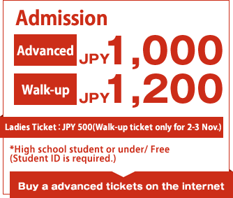 Admission Advanced JPY 1,000/Walk-up JPY 1,200 Ladies Ticket：JPY 500(Walk-up ticket only for 2-3 Nov.)  Buy a advanced tickets on the internet*High school student or under/Free(Student ID is required.)