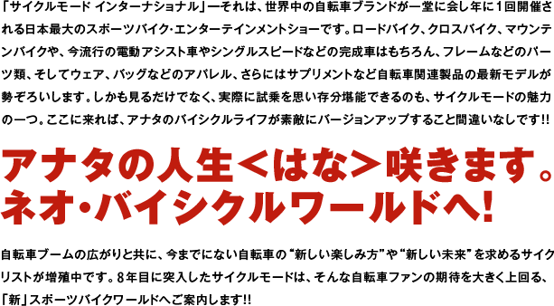 「サイクルモード インターナショナル」━それは、世界中の自転車ブランドが一堂に会し年に1回開催される日本最大のスポーツバイク・エンターテインメントショーです。ロードバイク、クロスバイク、マウンテンバイクや、今流行の電動アシスト車やシングルスピードなどの完成車はもちろん、フレームなどのパーツ類、そしてウェア、バッグなどのアパレル、さらにはサプリメントなど自転車関連製品の最新モデルが勢ぞろいします。しかも見るだけでなく、実際に試乗を思い存分堪能できるのも、サイクルモードの魅力の一つ。ここに来れば、アナタのバイシクルライフが素敵にバージョンアップすること間違いなしです！！アナタの人生＜はな＞咲きます。ネオ・バイシクルワールドへ！自転車ブームの広がりと共に、今までにない自転車の"新しい楽しみ方"や"新しい未来"を求めるサイクリストが増殖中です。8年目に突入したサイクルモードは、そんな自転車ファンの期待を大きく上回る、「新」スポーツバイクワールドへご案内します！！