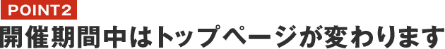 POINT2　開催期間中はトップページが変わります