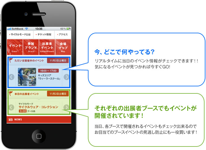 今、どこで何やってる？　リアルタイムに当日のイベント情報がチェックできます！！気になるイベントが見つかれば今すぐGO! / それぞれの出展者ブースでもイベントが開催されています！　当日、各ブースで開催されるイベントもチェック出来るのでお目当てのブースイベントの見逃し防止にも一役買います！