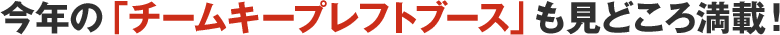 今年の「チームキープレフトブース」も見どころ満載！