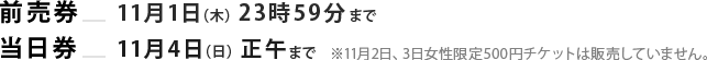 前売券：11月1日（木）23時59分まで/当日券：11月4日（日）正午まで　※11月2日、3日女性限定500円チケットは販売していません。