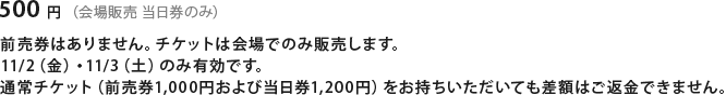 500円（会場販売　当日券のみ）前売券はありません。チケットは会場でのみ販売します。11/2（金）・11/3（土）のみ有効です。 通常チケット(前売券1,000円および当日券1,200円)をお持ちいただいても差額はご返金できません。