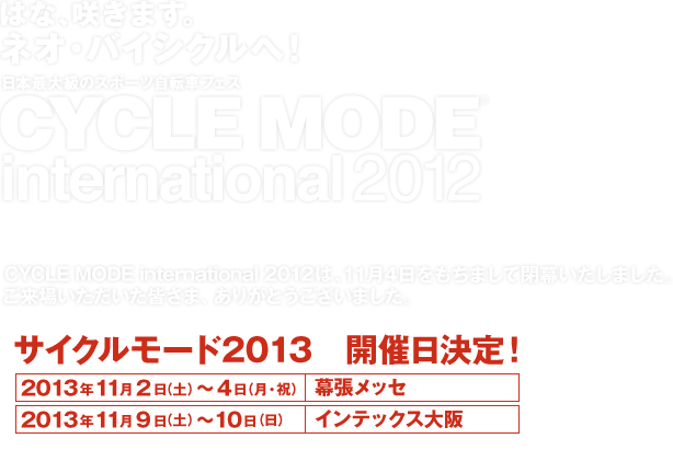 はな、咲きます！ネオ・バイシクルへ！　日本最大級のスポーツ自転車フェス　CYCLE MODE international 2012　11/2(Fri)12:00～21:00　3(Sat)10:00～18:00　4(Sun)10:00～17:00 幕張メッセ/CYCLE MODE international 2012は、11月4日をもちまして閉幕いたしました。ご来場いただいた皆さま、ありがとうございました。　サイクルモード2013　開催日決定！　2013年11月2日(土)～4日(月・祝) 幕張メッセ　2013年11月9日(土)～10日(日) インテックス大阪