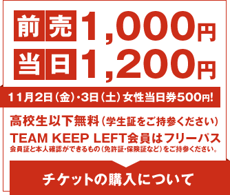 前売1,000円　当日1,200円　11月2日(金)・3日(土)女性当日券500円！　高校生以下無料（学生証をご持参ください）　TEAM KEEP LEFT会員はフリーパス　会員証と本人確認ができるもの（免許証・保険証など）をご持参ください。　チケットの購入について