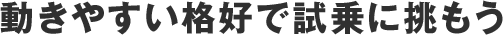 動きやすい格好で試乗に挑もう