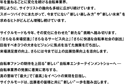 年を重ねるごとに変化を続ける自転車業界。同じように、サイクリストの趣向も多岐に広がり続けています。スポーツバイクにまたがって、今までにない"新しい楽しみ方"や"新しい未来"を求めるヒトがどんどん増殖し続けています。サイクルモードも今年、その変化に合わせた"新たな"挑戦へ踏み切ります。「さらなる来場促進」「さらなるサービス向上」「さらに快適な自転車社会の創出」目指すべき３つの大きなビジョンに焦点を当てた施策を打ち出し、来場満足度の向上、さらには今まで以上の出展効果向上を志向します。自転車ファンの期待を上回る"新しい"自転車エンターテインメントショーへ自転車業界の発展に着実に寄与する、真の意味で「最大」で「最高」なイベントの実現を目指し、サイクルモードは、出展者の皆様と共に"新しい"一歩を踏み出します。