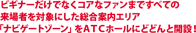 ビギナーだけでなくコアなファンまですべての来場者を対象にした総合案内エリア「ナビゲートゾーン」をATCホールにどどんと開設！