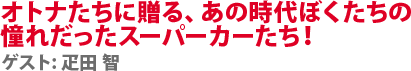 オトナたちに贈る、あの時代ぼくたちの憧れだったスーパーカーたち！　ゲスト:疋田 智