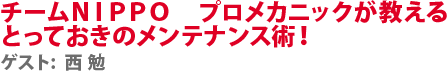 チームＮＩＰＰＯ　プロメカニックが教えるとっておきのメンテナンス術！　ゲスト:西 勉