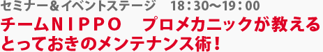 セミナー＆イベントステージ　チームＮＩＰＰＯ　プロメカニックが教えるとっておきのメンテナンス術！　18：30～19：00