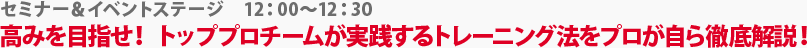 セミナー＆イベントステージ　高みを目指せ！トッププロチームが実践するトレーニング法をプロが自ら徹底解説！　12:00～12:30