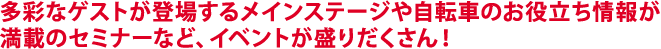 多彩なゲストが登場するメインステージや自転車のお役立ち情報が満載のセミナーなど、イベントが盛りだくさん！