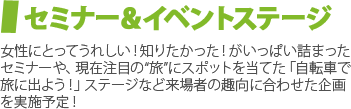 セミナー＆イベントステージ　“女性にとってうれしい！知りたかった！がいっぱい詰まったセミナーや、現在注目の“旅”にスポットを当てた「自転車で旅に出よう！」ステージなど来場者の趣向に合わせた企画を実施予定！