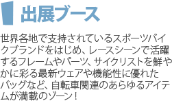 出展ブース　世界各地で支持されているスポーツバイクブランドをはじめ、レースシーンで活躍するフレームやパーツ、サイクリストを鮮やかに彩る最新ウェアや機能性に優れたバッグなど、自転車関連のあらゆるアイテムが満載のゾーン！