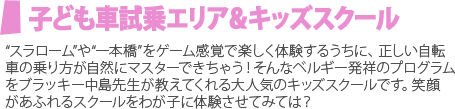 子ども車試乗エリア＆キッズスクール “スラローム”や“一本橋”をゲーム感覚で楽しく体験するうちに、正しい自転
車の乗り方が自然にマスターできちゃう！そんなベルギー発祥のプログラムをブラッキー中島先生が教えてくれる大人気のキッズスクールです。笑顔があふれるスクールをわが子に体験させてみては？