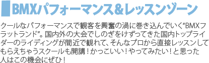 BMXパフォーマンス＆レッスンゾーン　クールなパフォーマンスで観客を興奮の渦に巻き込んでいく“BMXフラットランド”。国内外の大会でしのぎをけずってきた国内トップライダーのライディングが間近で観れて、そんなプロから直接レッスンしてもらえちゃうスクールも開講！かっこいい！やってみたい！と思った人はこの機会にぜひ！