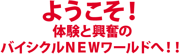 ようこそ！体験と興奮のバイシクルNEWワールドへ！！