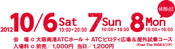 2012 10/6Sat13:00～20:00 7Sun10:00～18:00 8Mon10:00～16:00　会場→大阪南港ATCホール＋ATCピロティ広場＆屋外試乗コース（Feel The RIDEエリア）　入場料→前売/1,000円　当日/1,200円