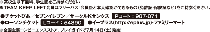 ※高校生以下無料、学生証をご持参ください　※TEAM KEEP LEFT会員はフリーパス！会員証と本人確認ができるもの（免許証・保険証など）をご持参ください。　●チケットぴあ/セブンイレブン/サークルKサンクス　Pコード：987－871　●ローソンチケット　Lコード：54890　●イープラス（http://eplus.jp）・ファミリーマート　※全国腫瘍のコンビニエンスストア、プレイガイドで7月14日（土）発売！