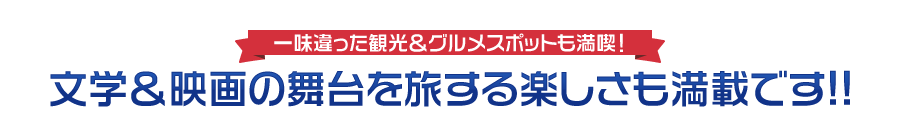 一味違った観光＆グルメスポットも満喫！文学＆映画の舞台を旅する楽しさも満載です!!